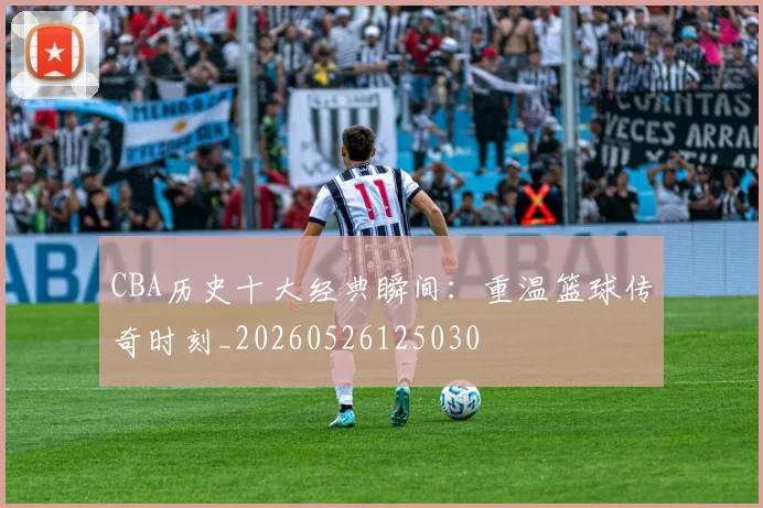 CBA历史十大经典瞬间:重温篮球传奇时刻_20260526125030