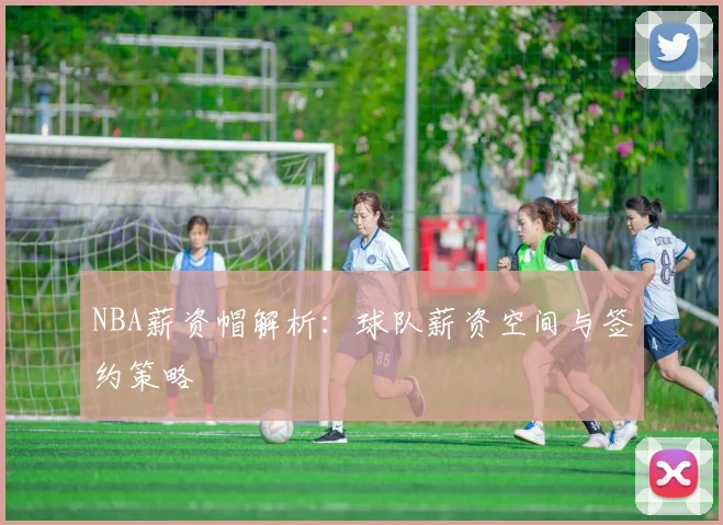 NBA薪资帽解析:球队薪资空间与签约策略
