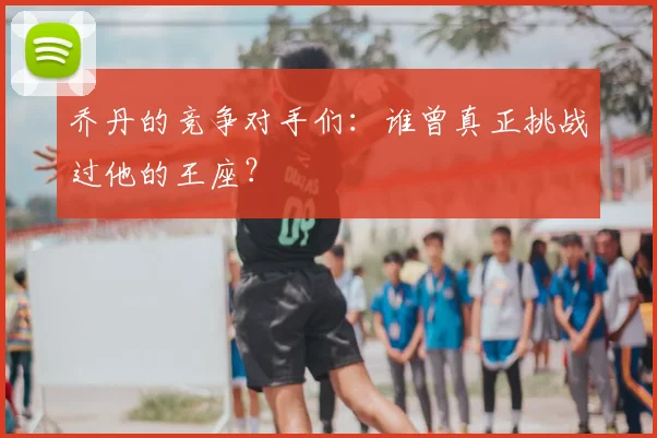 乔丹的竞争对手们：谁曾真正挑战过他的王座？