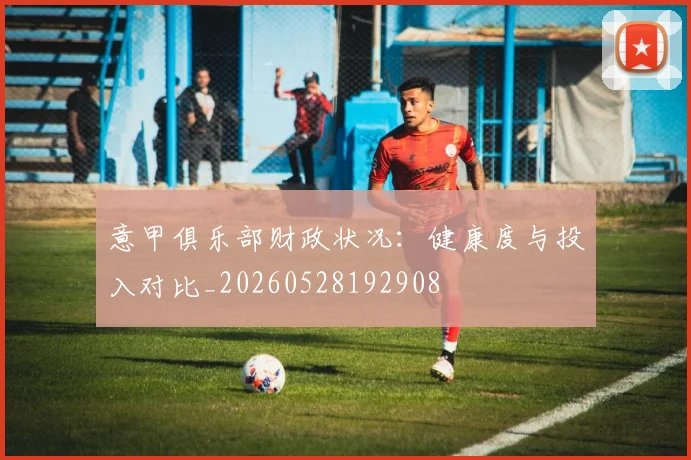 意甲俱乐部财政状况：健康度与投入对比_20260528192908