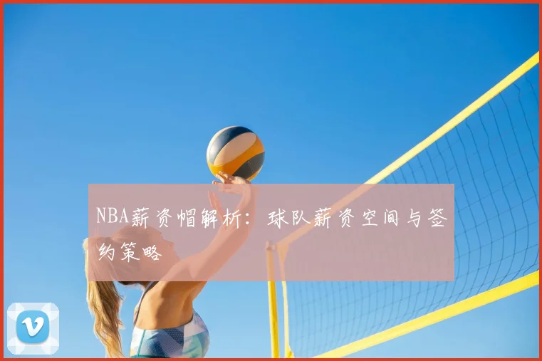 NBA薪资帽解析:球队薪资空间与签约策略