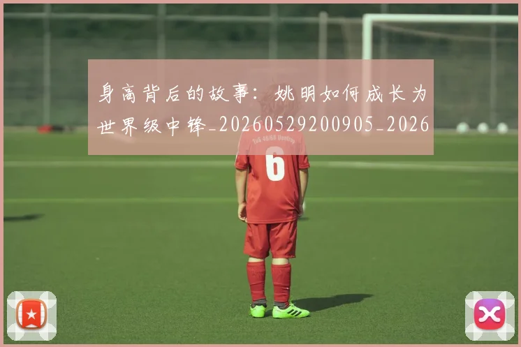 身高背后的故事：姚明如何成长为世界级中锋_20260529200905_20260610170356