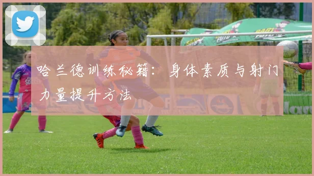 哈兰德训练秘籍:身体素质与射门力量提升方法