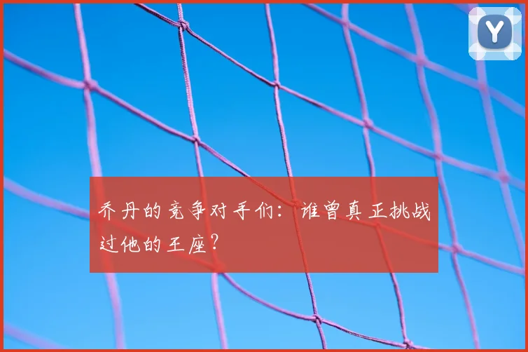 乔丹的竞争对手们：谁曾真正挑战过他的王座？