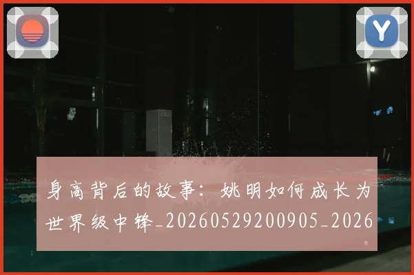 身高背后的故事：姚明如何成长为世界级中锋_20260529200905_20260610170356