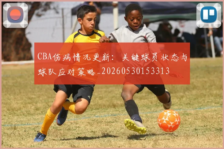 CBA伤病情况更新:关键球员状态与球队应对策略_20260530153313